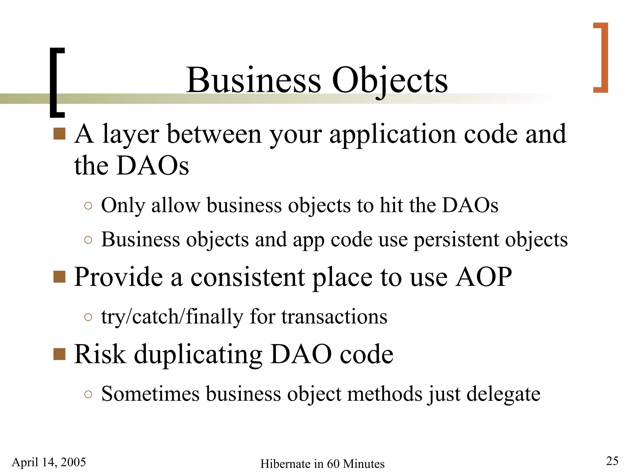 April 14, 2005 25Hibernate in 60 Minutes
[ ]Business Objects
 A layer between your application code and
the DAOs
○ Only allow business objects to hit the DAOs
○ Business objects and app code use persistent objects
 Provide a consistent place to use AOP
○ try/catch/finally for transactions
 Risk duplicating DAO code
○ Sometimes business object methods just delegate
 