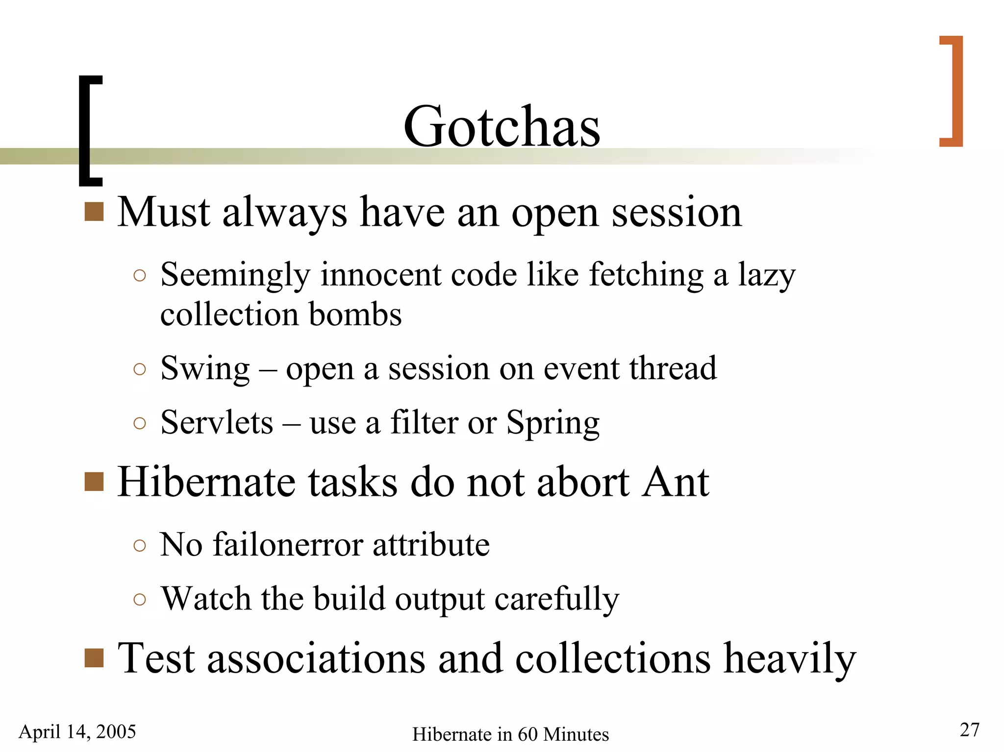 April 14, 2005 27Hibernate in 60 Minutes
[ ]Gotchas
 Must always have an open session
○ Seemingly innocent code like fetching a lazy
collection bombs
○ Swing – open a session on event thread
○ Servlets – use a filter or Spring
 Hibernate tasks do not abort Ant
○ No failonerror attribute
○ Watch the build output carefully
 Test associations and collections heavily
 