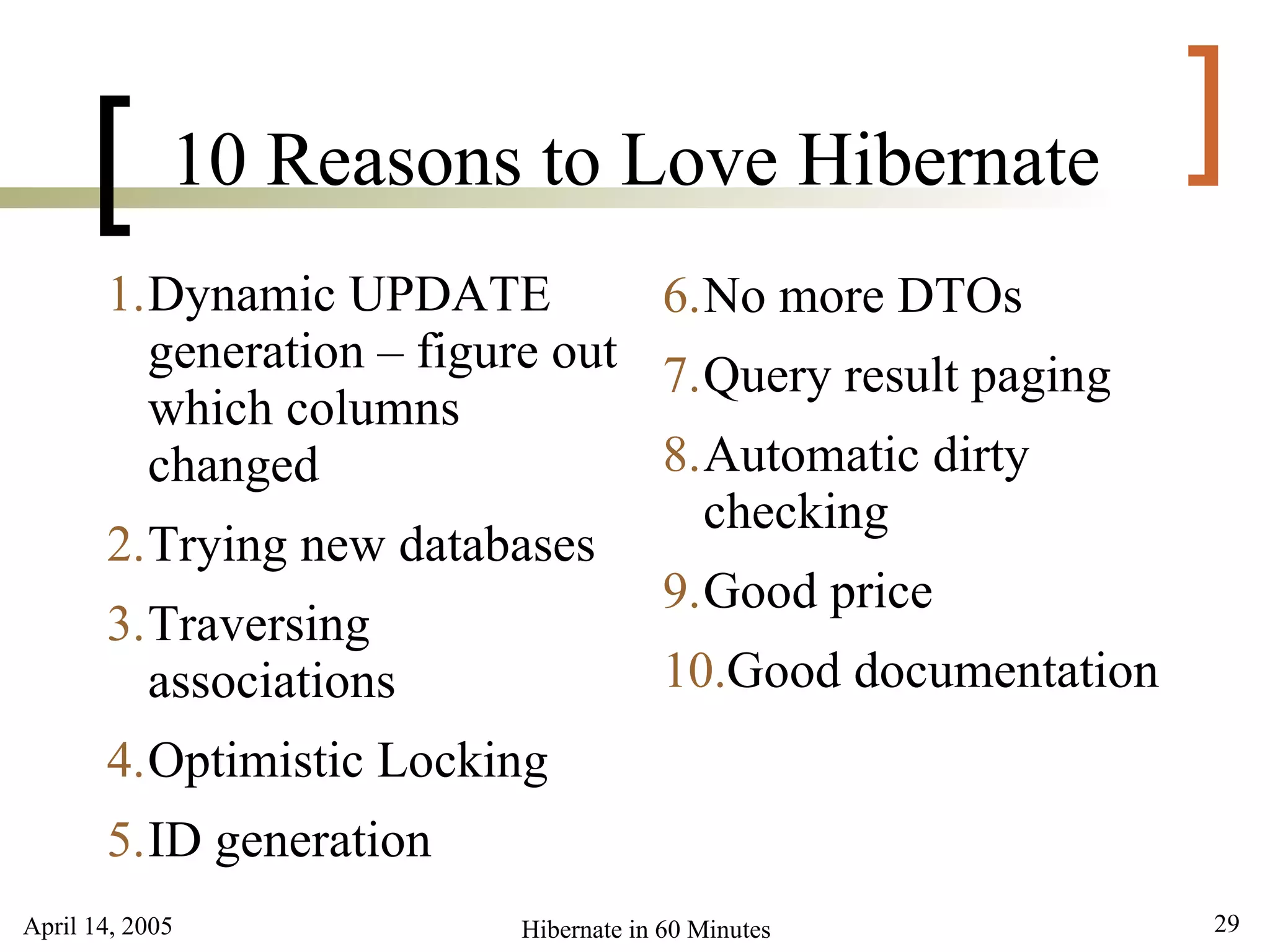 April 14, 2005 29Hibernate in 60 Minutes
[ ]10 Reasons to Love Hibernate
1.Dynamic UPDATE
generation – figure out
which columns
changed
2.Trying new databases
3.Traversing
associations
4.Optimistic Locking
5.ID generation
6.No more DTOs
7.Query result paging
8.Automatic dirty
checking
9.Good price
10.Good documentation
 