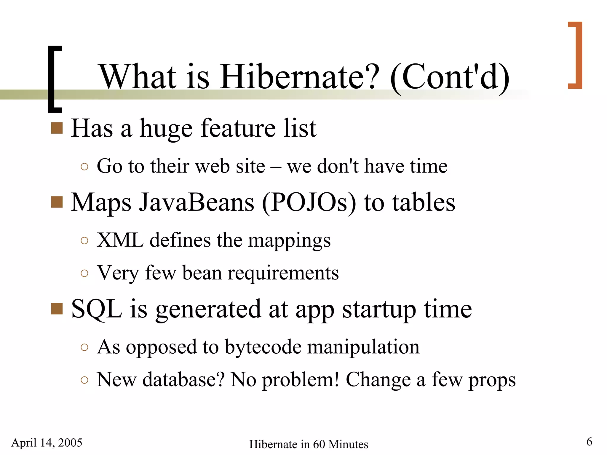 April 14, 2005 6Hibernate in 60 Minutes
[ ]What is Hibernate? (Cont'd)
 Has a huge feature list
○ Go to their web site – we don't have time
 Maps JavaBeans (POJOs) to tables
○ XML defines the mappings
○ Very few bean requirements
 SQL is generated at app startup time
○ As opposed to bytecode manipulation
○ New database? No problem! Change a few props
 