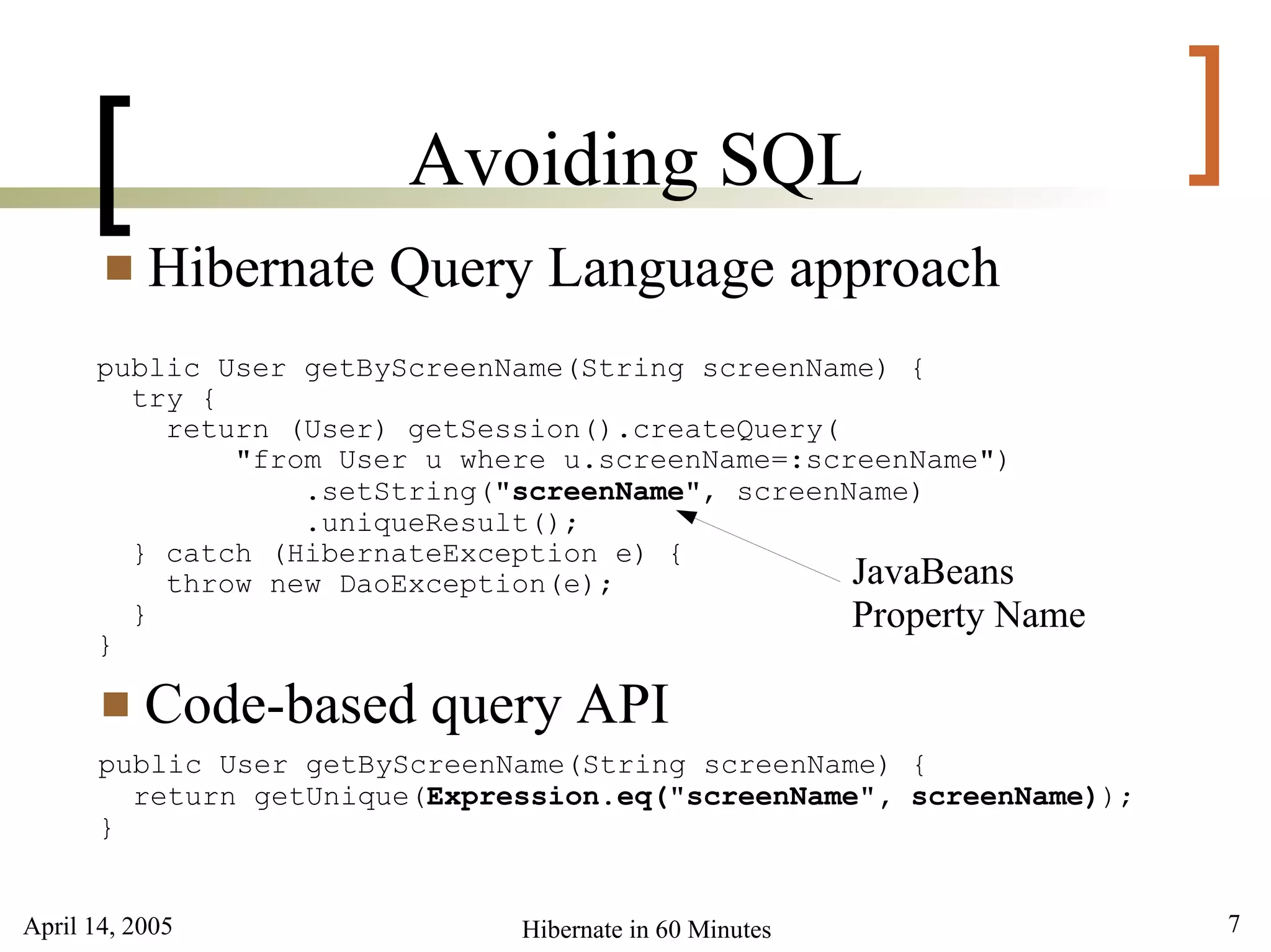 April 14, 2005 7Hibernate in 60 Minutes
[ ]Avoiding SQL
 Hibernate Query Language approach
public User getByScreenName(String screenName) {
try {
return (User) getSession().createQuery(
"from User u where u.screenName=:screenName")
.setString("screenName", screenName)
.uniqueResult();
} catch (HibernateException e) {
throw new DaoException(e);
}
}
 Code-based query API
public User getByScreenName(String screenName) {
return getUnique(Expression.eq("screenName", screenName));
}
JavaBeans
Property Name
 