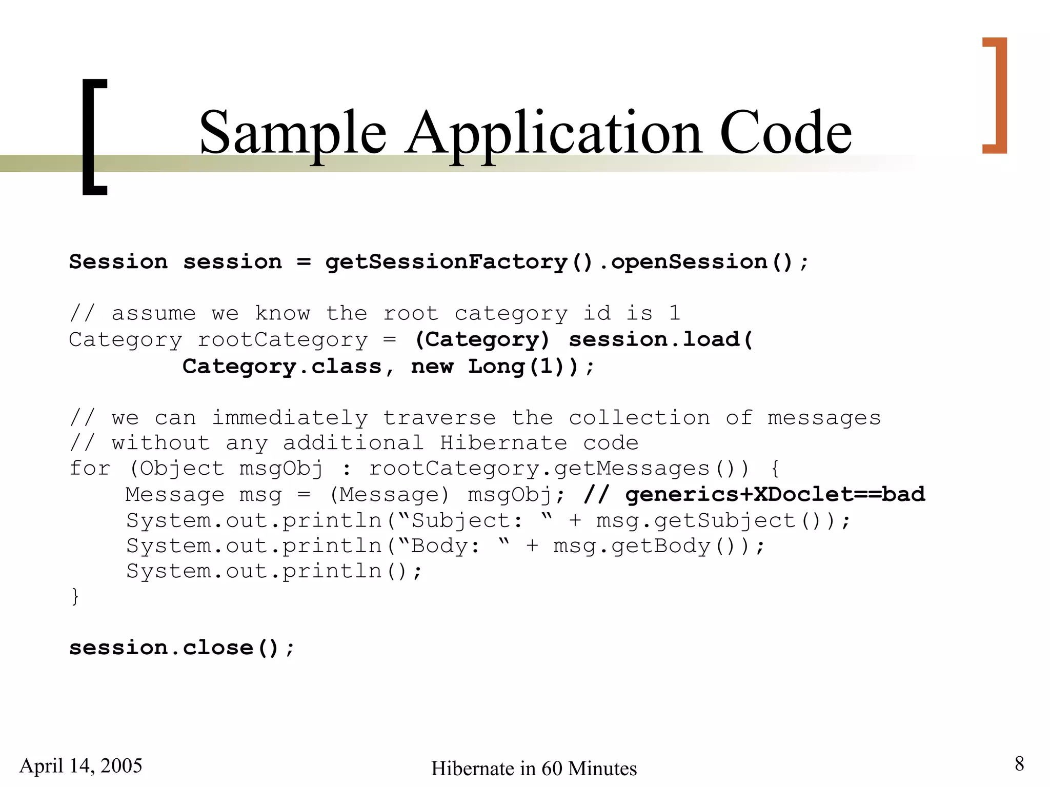 April 14, 2005 8Hibernate in 60 Minutes
[ ]Sample Application Code
Session session = getSessionFactory().openSession();
// assume we know the root category id is 1
Category rootCategory = (Category) session.load(
Category.class, new Long(1));
// we can immediately traverse the collection of messages
// without any additional Hibernate code
for (Object msgObj : rootCategory.getMessages()) {
Message msg = (Message) msgObj; // generics+XDoclet==bad
System.out.println(“Subject: “ + msg.getSubject());
System.out.println(“Body: “ + msg.getBody());
System.out.println();
}
session.close();
 