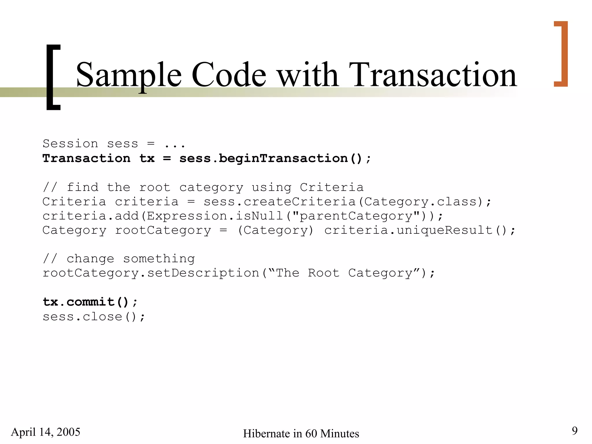 April 14, 2005 9Hibernate in 60 Minutes
[ ]Sample Code with Transaction
Session sess = ...
Transaction tx = sess.beginTransaction();
// find the root category using Criteria
Criteria criteria = sess.createCriteria(Category.class);
criteria.add(Expression.isNull("parentCategory"));
Category rootCategory = (Category) criteria.uniqueResult();
// change something
rootCategory.setDescription(“The Root Category”);
tx.commit();
sess.close();
 