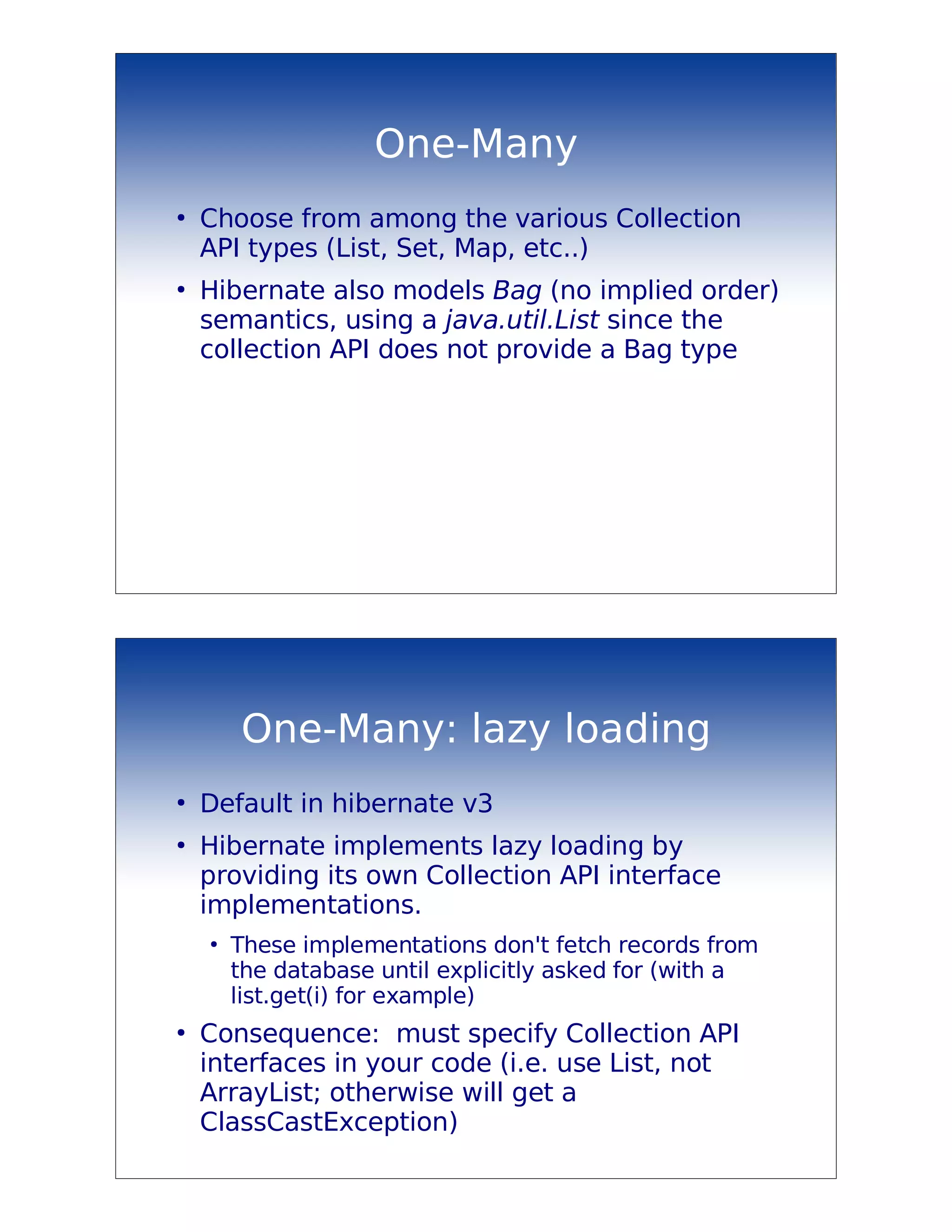 One-Many
●
    Choose from among the various Collection
    API types (List, Set, Map, etc..)
●
    Hibernate also models Bag (no implied order)
    semantics, using a java.util.List since the
    collection API does not provide a Bag type




        One-Many: lazy loading
●
    Default in hibernate v3
●
    Hibernate implements lazy loading by
    providing its own Collection API interface
    implementations.
    ●
        These implementations don't fetch records from
        the database until explicitly asked for (with a
        list.get(i) for example)
●
    Consequence: must specify Collection API
    interfaces in your code (i.e. use List, not
    ArrayList; otherwise will get a
    ClassCastException)
 