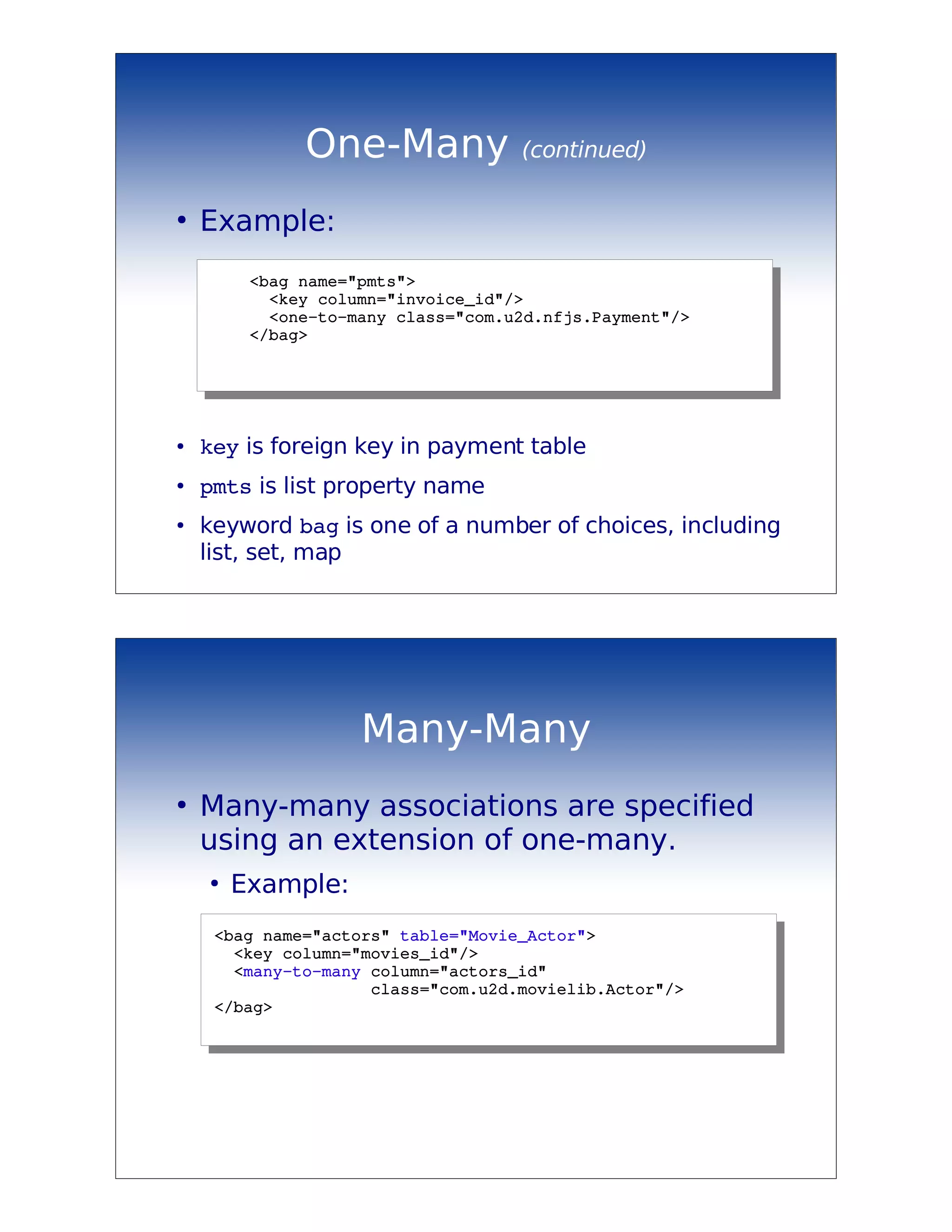 One-Many              (continued)

●
    Example:
        <bag name="pmts">
          <key column="invoice_id"/>
          <one­to­many class="com.u2d.nfjs.Payment"/>
        </bag>




●   key is foreign key in payment table
●
    pmts is list property name
●
    keyword bag is one of a number of choices, including
    list, set, map




                    Many-Many
●
    Many-many associations are specified
    using an extension of one-many.
    ●
        Example:
     <bag name="actors" table="Movie_Actor">
       <key column="movies_id"/>
       <many­to­many column="actors_id"
                     class="com.u2d.movielib.Actor"/>
     </bag>
 