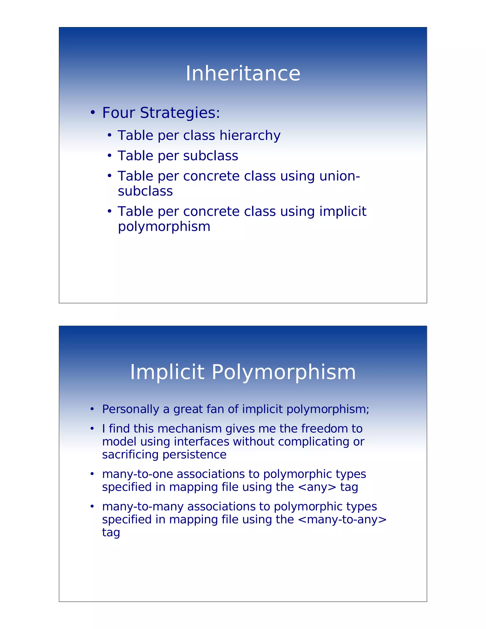 Inheritance
●
    Four Strategies:
    ●
        Table per class hierarchy
    ●
        Table per subclass
    ●
        Table per concrete class using union-
        subclass
    ●
        Table per concrete class using implicit
        polymorphism




         Implicit Polymorphism
●
    Personally a great fan of implicit polymorphism;
●
    I find this mechanism gives me the freedom to
    model using interfaces without complicating or
    sacrificing persistence
●
    many-to-one associations to polymorphic types
    specified in mapping file using the <any> tag
●
    many-to-many associations to polymorphic types
    specified in mapping file using the <many-to-any>
    tag
 