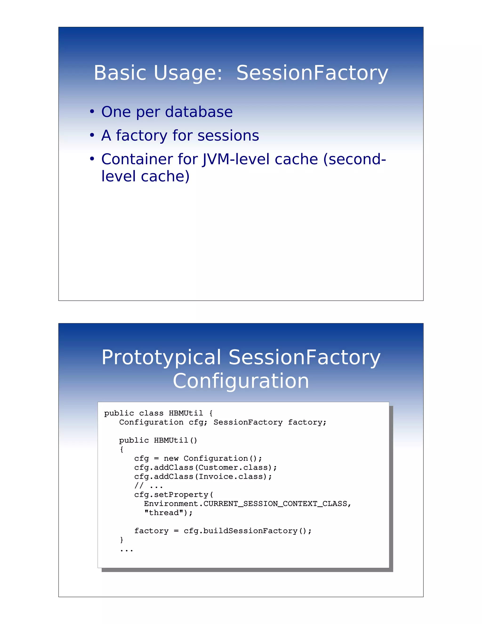 Basic Usage: SessionFactory
●
    One per database
●
    A factory for sessions
●
    Container for JVM-level cache (second-
    level cache)




    Prototypical SessionFactory
           Configuration
    public class HBMUtil {
       Configuration cfg; SessionFactory factory;
       
       public HBMUtil()
       {
          cfg = new Configuration();
          cfg.addClass(Customer.class);
          cfg.addClass(Invoice.class);
          // ...
          cfg.setProperty(
            Environment.CURRENT_SESSION_CONTEXT_CLASS,
            "thread");
          
          factory = cfg.buildSessionFactory();
       }
       ...
 