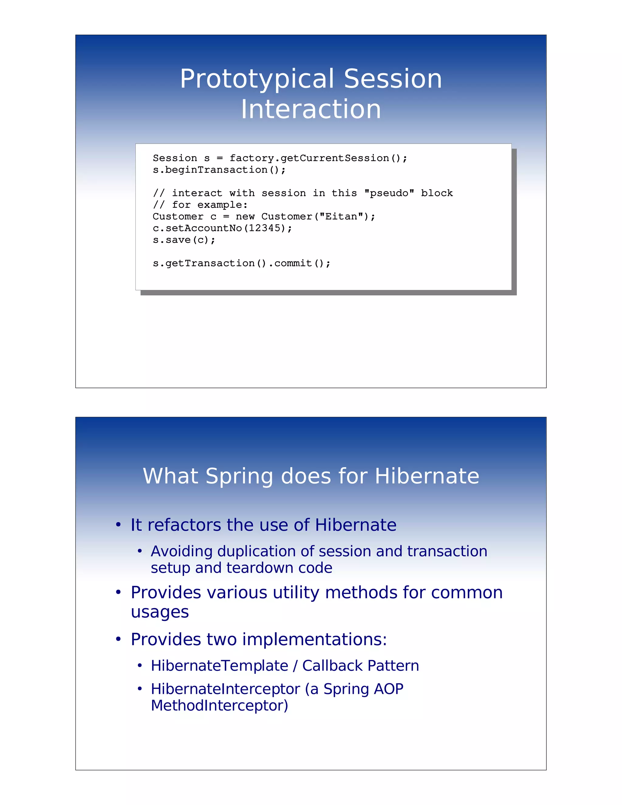 Prototypical Session
                 Interaction
        Session s = factory.getCurrentSession();
        s.beginTransaction();

        // interact with session in this "pseudo" block
        // for example:
        Customer c = new Customer("Eitan");
        c.setAccountNo(12345);
        s.save(c);

        s.getTransaction().commit();




        What Spring does for Hibernate

●
    It refactors the use of Hibernate
    ●
        Avoiding duplication of session and transaction
        setup and teardown code
●
    Provides various utility methods for common
    usages
●
    Provides two implementations:
    ●
        HibernateTemplate / Callback Pattern
    ●
        HibernateInterceptor (a Spring AOP
        MethodInterceptor)
 