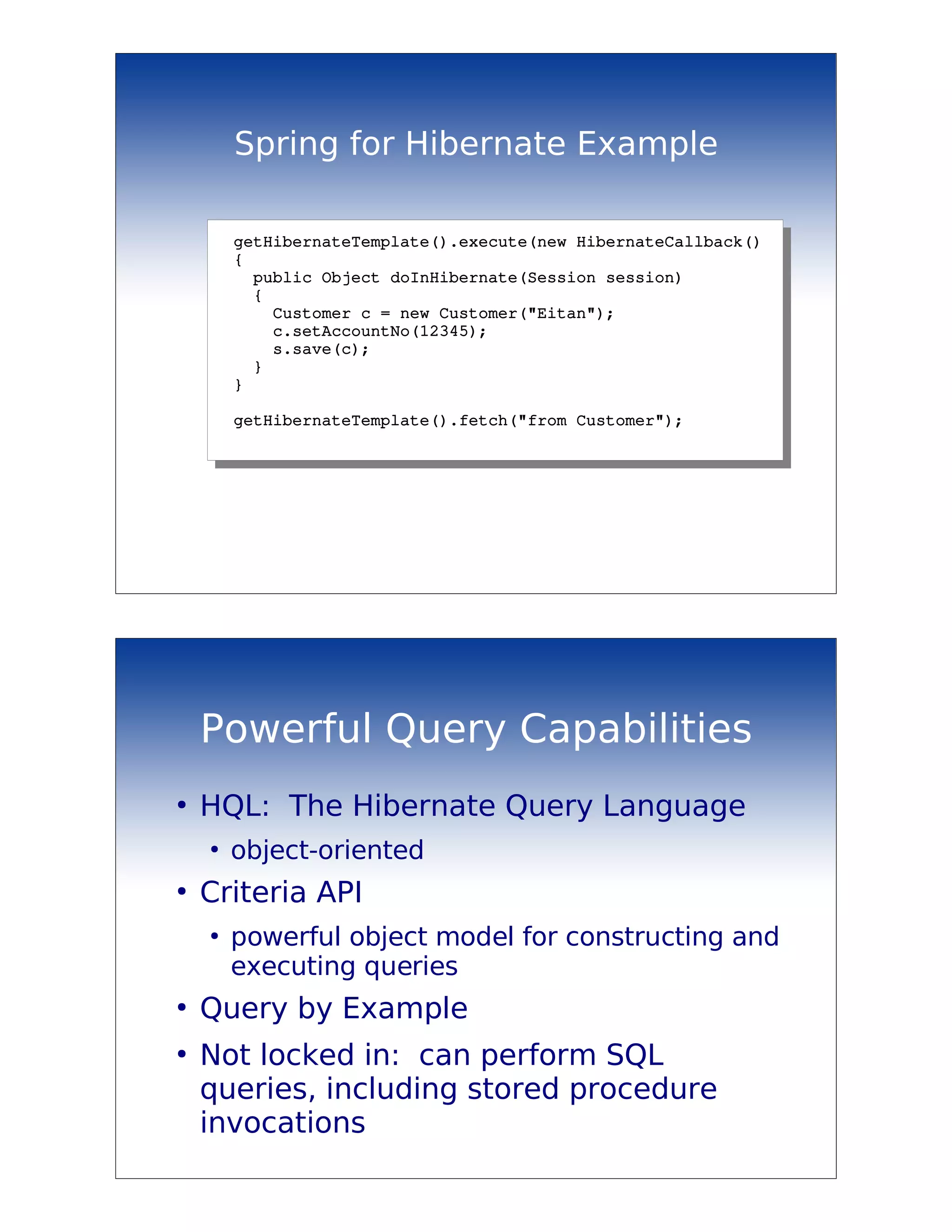 Spring for Hibernate Example

        getHibernateTemplate().execute(new HibernateCallback()
        {
          public Object doInHibernate(Session session)
          {
            Customer c = new Customer("Eitan");
            c.setAccountNo(12345);
            s.save(c);
          }
        }

        getHibernateTemplate().fetch("from Customer");




    Powerful Query Capabilities
●
    HQL: The Hibernate Query Language
    ●
        object-oriented
●
    Criteria API
    ●
        powerful object model for constructing and
        executing queries
●
    Query by Example
●
    Not locked in: can perform SQL
    queries, including stored procedure
    invocations
 