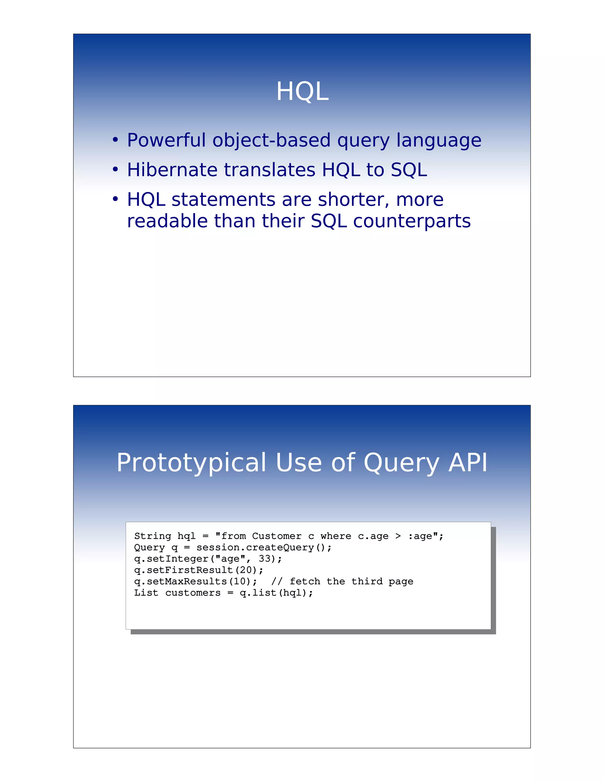 HQL
●
    Powerful object-based query language
●
    Hibernate translates HQL to SQL
●
    HQL statements are shorter, more
    readable than their SQL counterparts




Prototypical Use of Query API

    String hql = "from Customer c where c.age > :age";
    Query q = session.createQuery();
    q.setInteger("age", 33);
    q.setFirstResult(20);
    q.setMaxResults(10);  // fetch the third page
    List customers = q.list(hql);
 