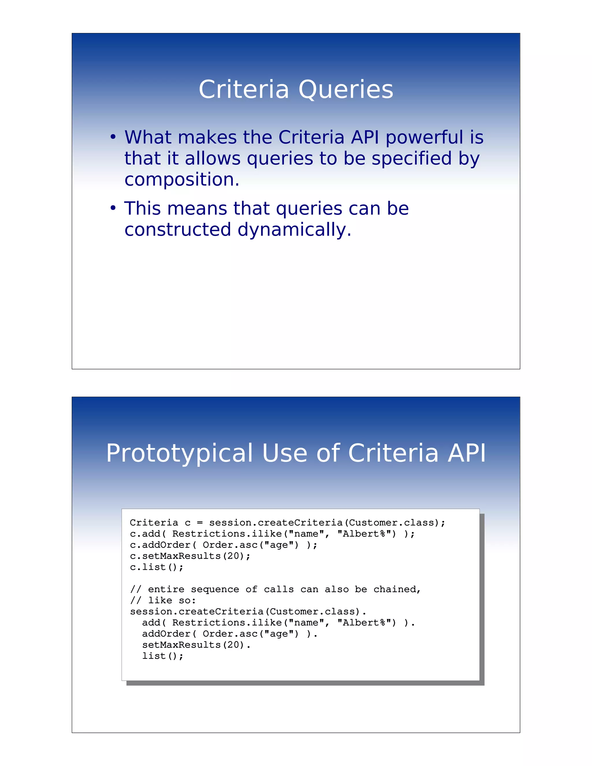 Criteria Queries
●
    What makes the Criteria API powerful is
    that it allows queries to be specified by
    composition.
●
    This means that queries can be
    constructed dynamically.




Prototypical Use of Criteria API

    Criteria c = session.createCriteria(Customer.class);
    c.add( Restrictions.ilike("name", "Albert%") );
    c.addOrder( Order.asc("age") );
    c.setMaxResults(20);
    c.list();

    // entire sequence of calls can also be chained, 
    // like so:
    session.createCriteria(Customer.class).
      add( Restrictions.ilike("name", "Albert%") ).
      addOrder( Order.asc("age") ).
      setMaxResults(20).
      list();
 