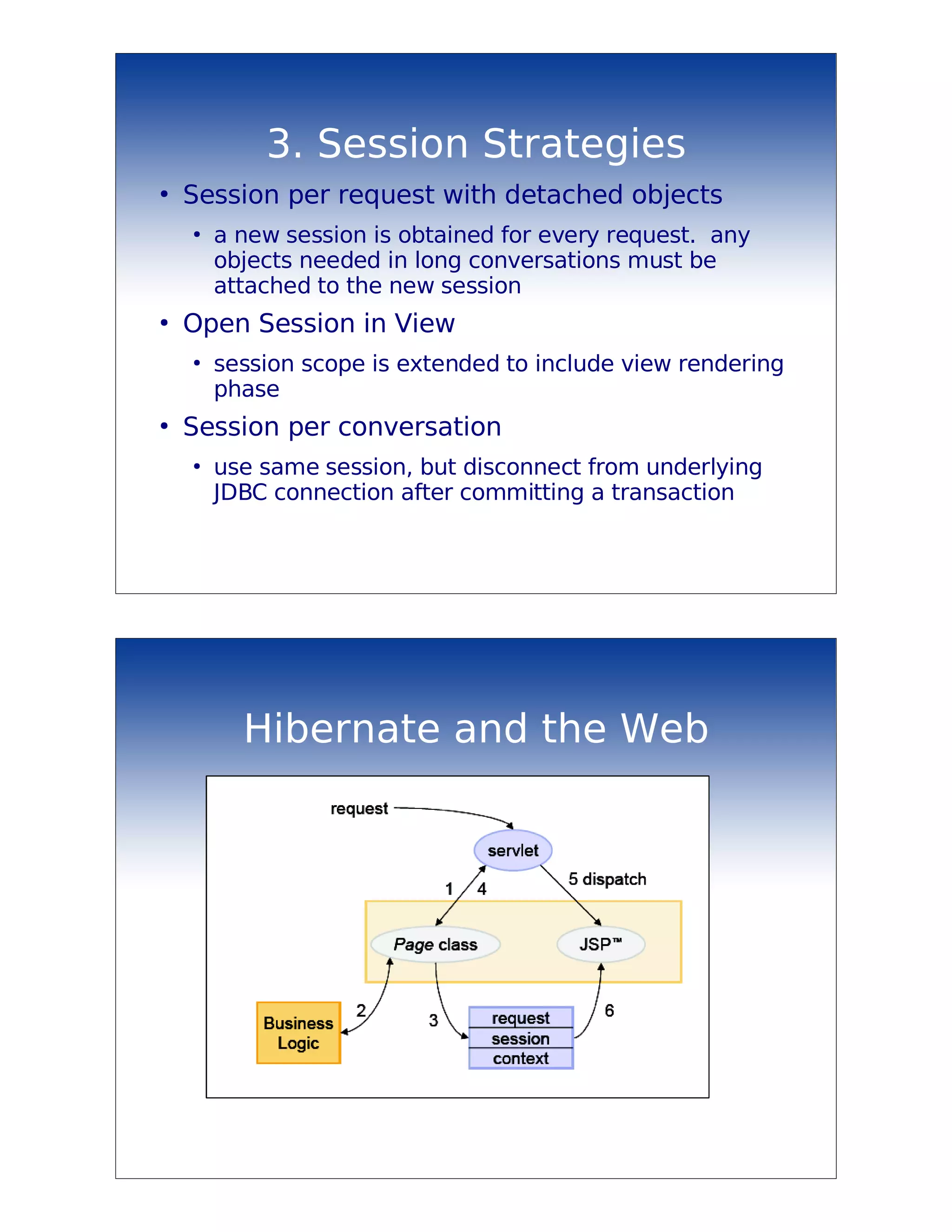 3. Session Strategies
●
    Session per request with detached objects
    ●
        a new session is obtained for every request. any
        objects needed in long conversations must be
        attached to the new session
●
    Open Session in View
    ●
        session scope is extended to include view rendering
        phase
●
    Session per conversation
    ●
        use same session, but disconnect from underlying
        JDBC connection after committing a transaction




          Hibernate and the Web
 