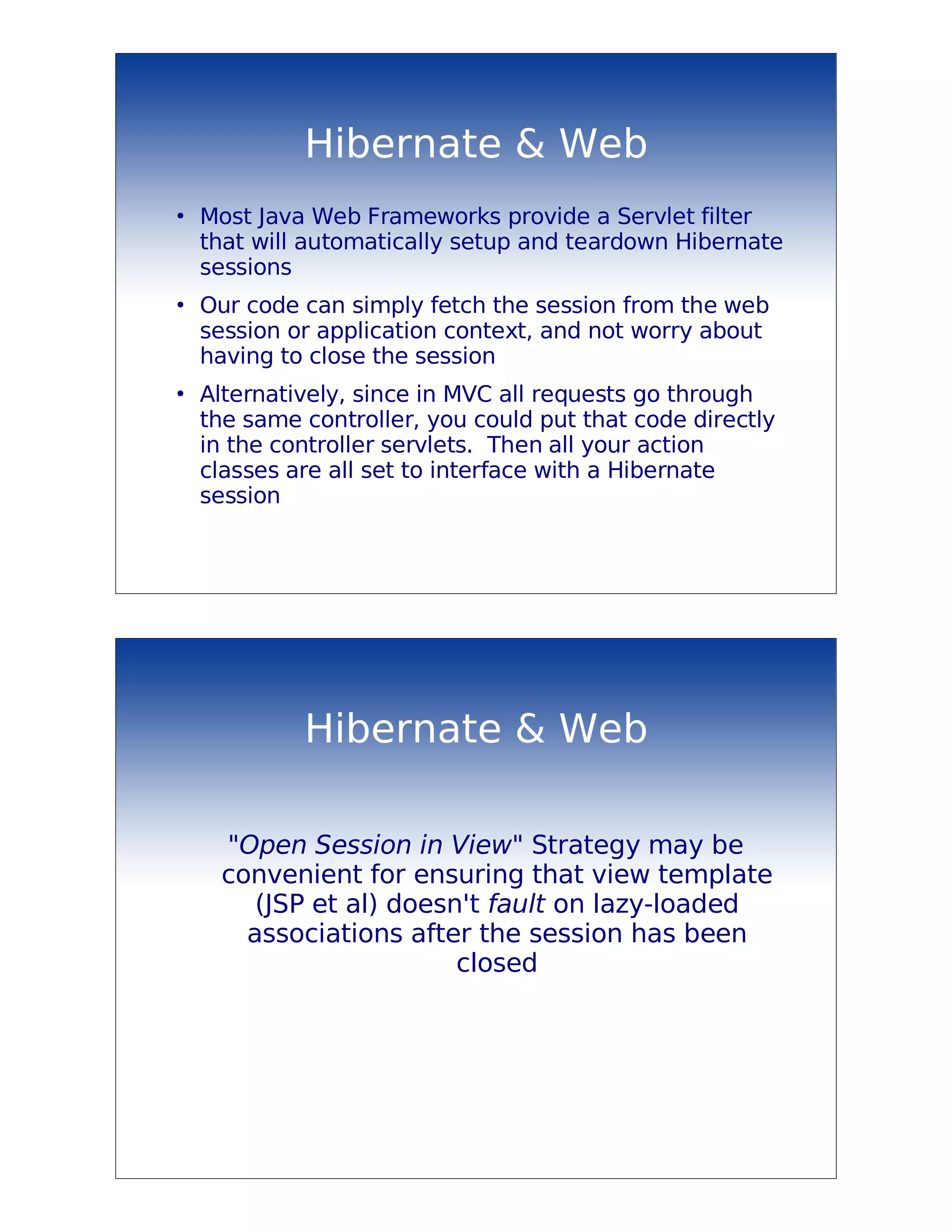 Hibernate & Web
●
    Most Java Web Frameworks provide a Servlet filter
    that will automatically setup and teardown Hibernate
    sessions
●
    Our code can simply fetch the session from the web
    session or application context, and not worry about
    having to close the session
●
    Alternatively, since in MVC all requests go through
    the same controller, you could put that code directly
    in the controller servlets. Then all your action
    classes are all set to interface with a Hibernate
    session




             Hibernate & Web

     "Open Session in View" Strategy may be
     convenient for ensuring that view template
        (JSP et al) doesn't fault on lazy-loaded
       associations after the session has been
                         closed
 