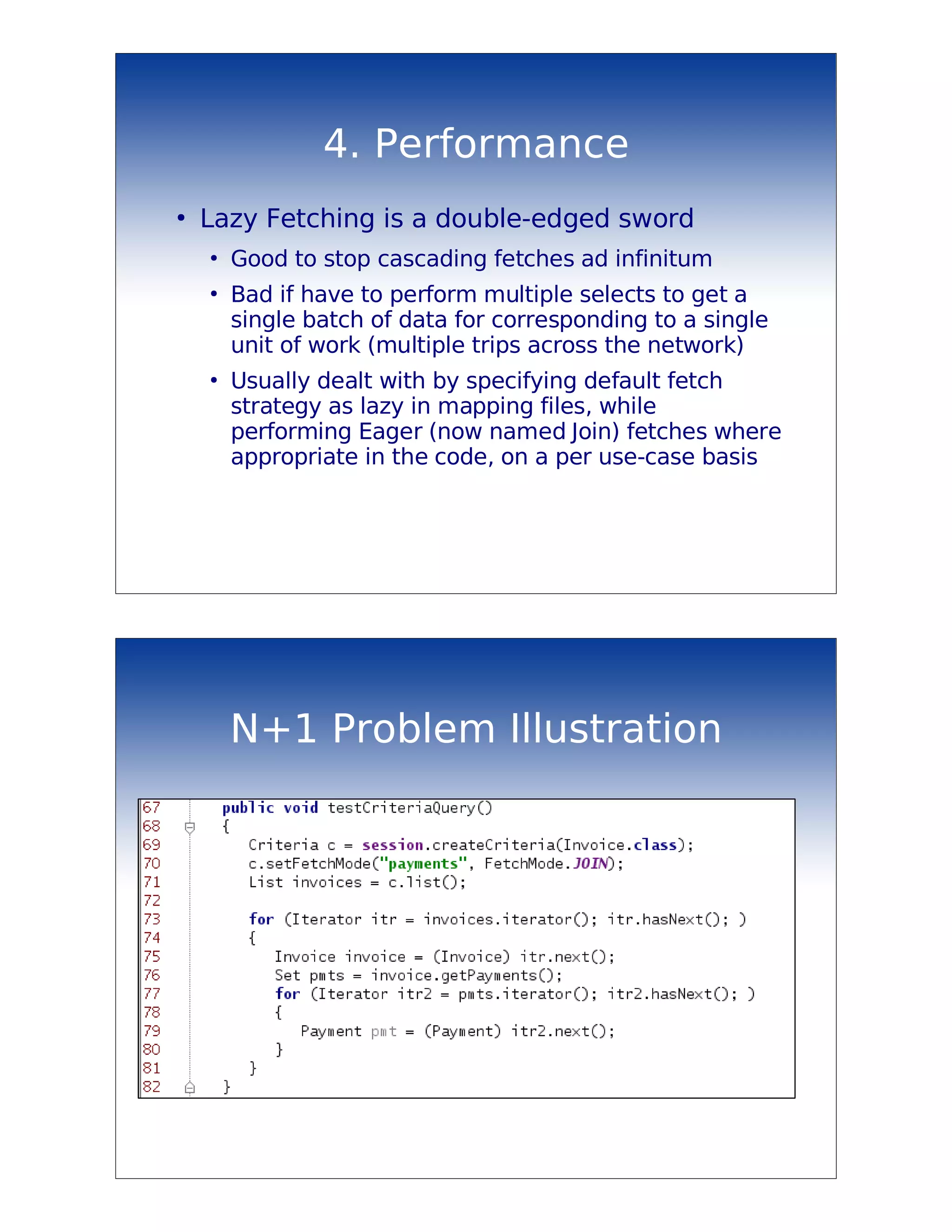 4. Performance
●
    Lazy Fetching is a double-edged sword
    ●
        Good to stop cascading fetches ad infinitum
    ●
        Bad if have to perform multiple selects to get a
        single batch of data for corresponding to a single
        unit of work (multiple trips across the network)
    ●
        Usually dealt with by specifying default fetch
        strategy as lazy in mapping files, while
        performing Eager (now named Join) fetches where
        appropriate in the code, on a per use-case basis




        N+1 Problem Illustration
 