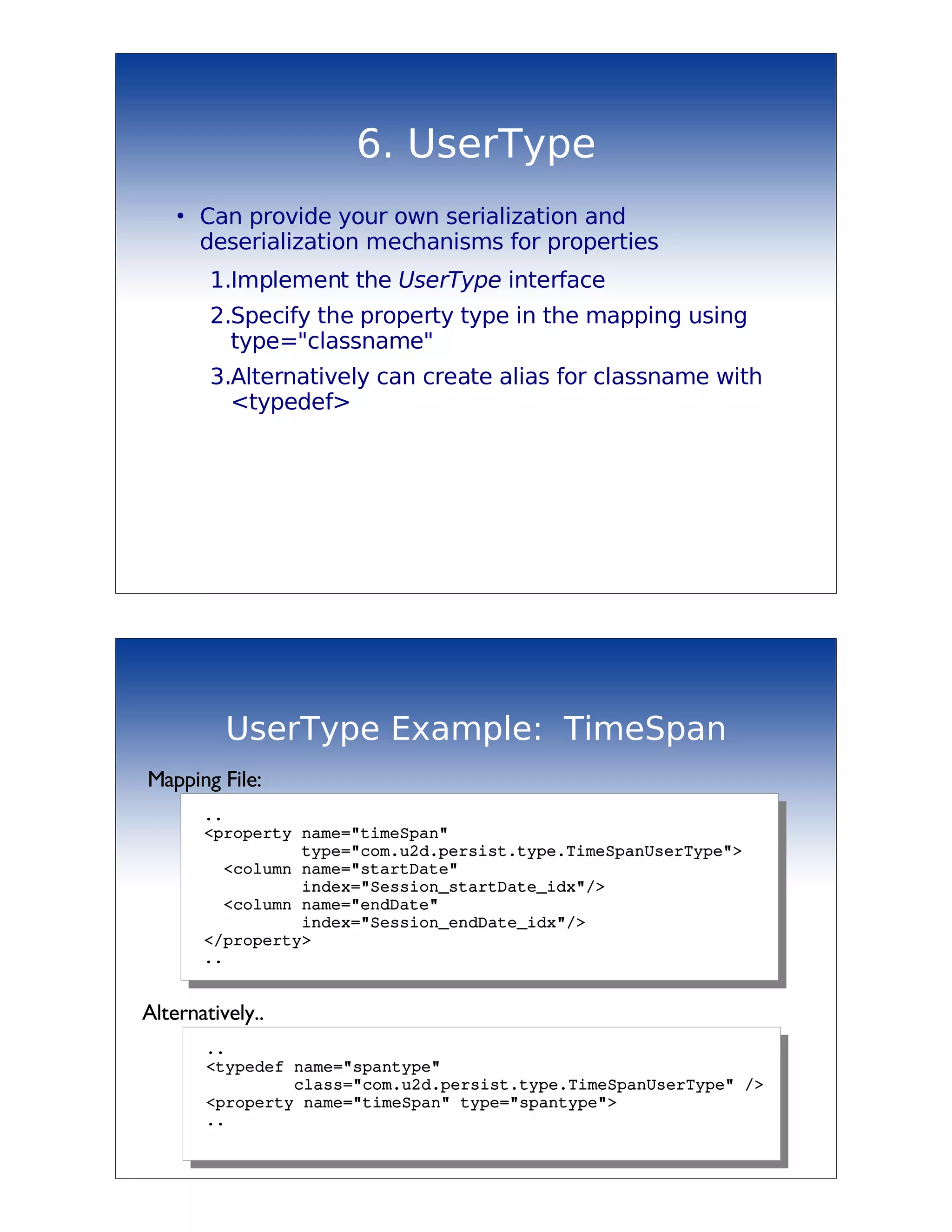6. UserType
    ●
        Can provide your own serialization and
        deserialization mechanisms for properties
         1.Implement the UserType interface
         2.Specify the property type in the mapping using
           type="classname"
         3.Alternatively can create alias for classname with
           <typedef>




           UserType Example: TimeSpan
Mapping File:
         ..
         <property name="timeSpan"
                   type="com.u2d.persist.type.TimeSpanUserType">
           <column name="startDate" 
                   index="Session_startDate_idx"/>
           <column name="endDate"
                   index="Session_endDate_idx"/>
         </property>
         ..


Alternatively..
         ..
         <typedef name="spantype"
                  class="com.u2d.persist.type.TimeSpanUserType" />
         <property name="timeSpan" type="spantype">
         ..
 