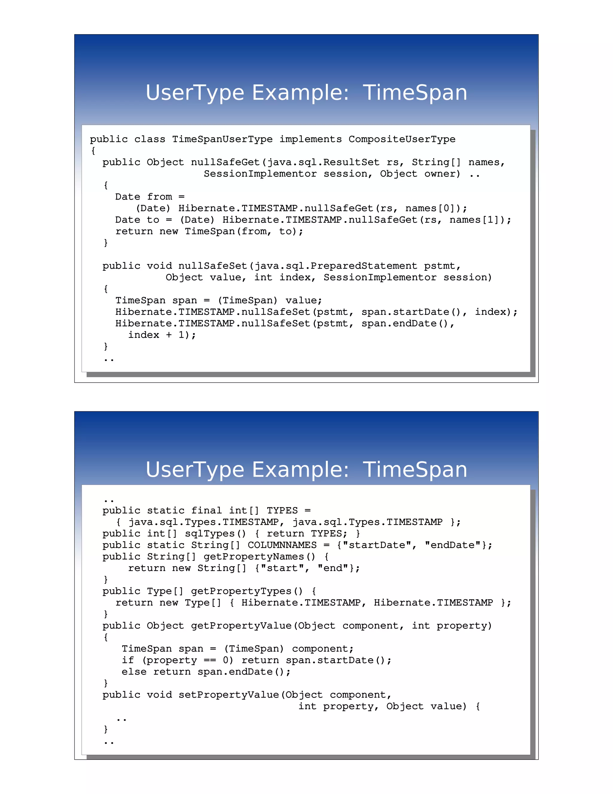 UserType Example: TimeSpan

public class TimeSpanUserType implements CompositeUserType
{
  public Object nullSafeGet(java.sql.ResultSet rs, String[] names,
                  SessionImplementor session, Object owner) ..
  {
    Date from = 
       (Date) Hibernate.TIMESTAMP.nullSafeGet(rs, names[0]);
    Date to = (Date) Hibernate.TIMESTAMP.nullSafeGet(rs, names[1]);
    return new TimeSpan(from, to);
  }

  public void nullSafeSet(java.sql.PreparedStatement pstmt, 
            Object value, int index, SessionImplementor session)
  {
    TimeSpan span = (TimeSpan) value;
    Hibernate.TIMESTAMP.nullSafeSet(pstmt, span.startDate(), index);
    Hibernate.TIMESTAMP.nullSafeSet(pstmt, span.endDate(), 
      index + 1);
  }
  ..




        UserType Example: TimeSpan
  ..
  public static final int[] TYPES = 
    { java.sql.Types.TIMESTAMP, java.sql.Types.TIMESTAMP };
  public int[] sqlTypes() { return TYPES; }
  public static String[] COLUMNNAMES = {"startDate", "endDate"};
  public String[] getPropertyNames() {
      return new String[] {"start", "end"};
  }
  public Type[] getPropertyTypes() {
    return new Type[] { Hibernate.TIMESTAMP, Hibernate.TIMESTAMP };
  }
  public Object getPropertyValue(Object component, int property)
  {
     TimeSpan span = (TimeSpan) component;
     if (property == 0) return span.startDate();
     else return span.endDate();
  }
  public void setPropertyValue(Object component, 
                                 int property, Object value) {
    ..
  }
  ..
 