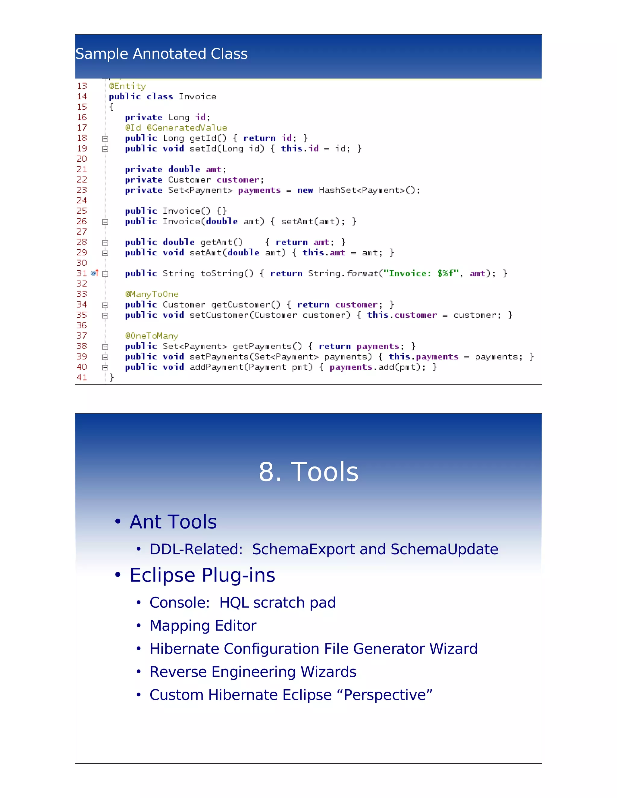 Sample Annotated Class




                             8. Tools
    ●
        Ant Tools
        ●
            DDL-Related: SchemaExport and SchemaUpdate
    ●
        Eclipse Plug-ins
        ●
            Console: HQL scratch pad
        ●
            Mapping Editor
        ●
            Hibernate Configuration File Generator Wizard
        ●
            Reverse Engineering Wizards
        ●
            Custom Hibernate Eclipse “Perspective”
 