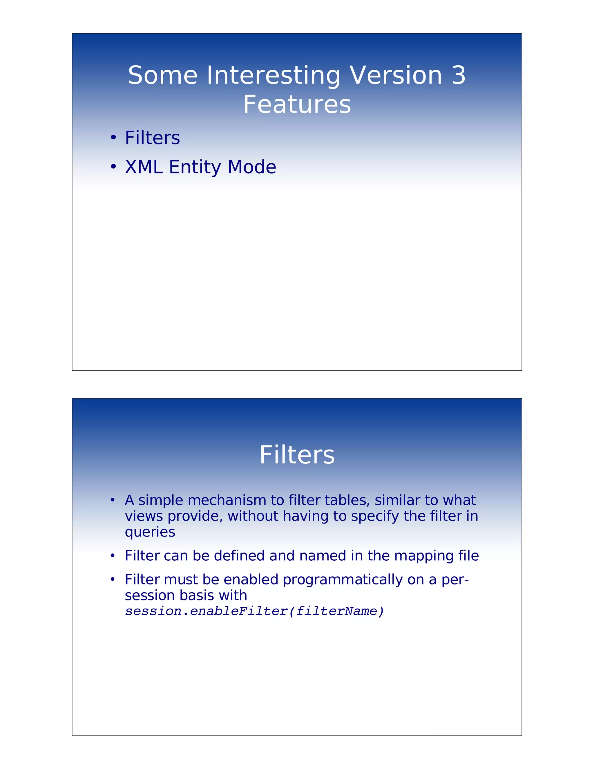 Some Interesting Version 3
            Features
●
    Filters
●
    XML Entity Mode




                        Filters
●
    A simple mechanism to filter tables, similar to what
    views provide, without having to specify the filter in
    queries
●
    Filter can be defined and named in the mapping file
●
    Filter must be enabled programmatically on a per-
    session basis with
    session.enableFilter(filterName)
 