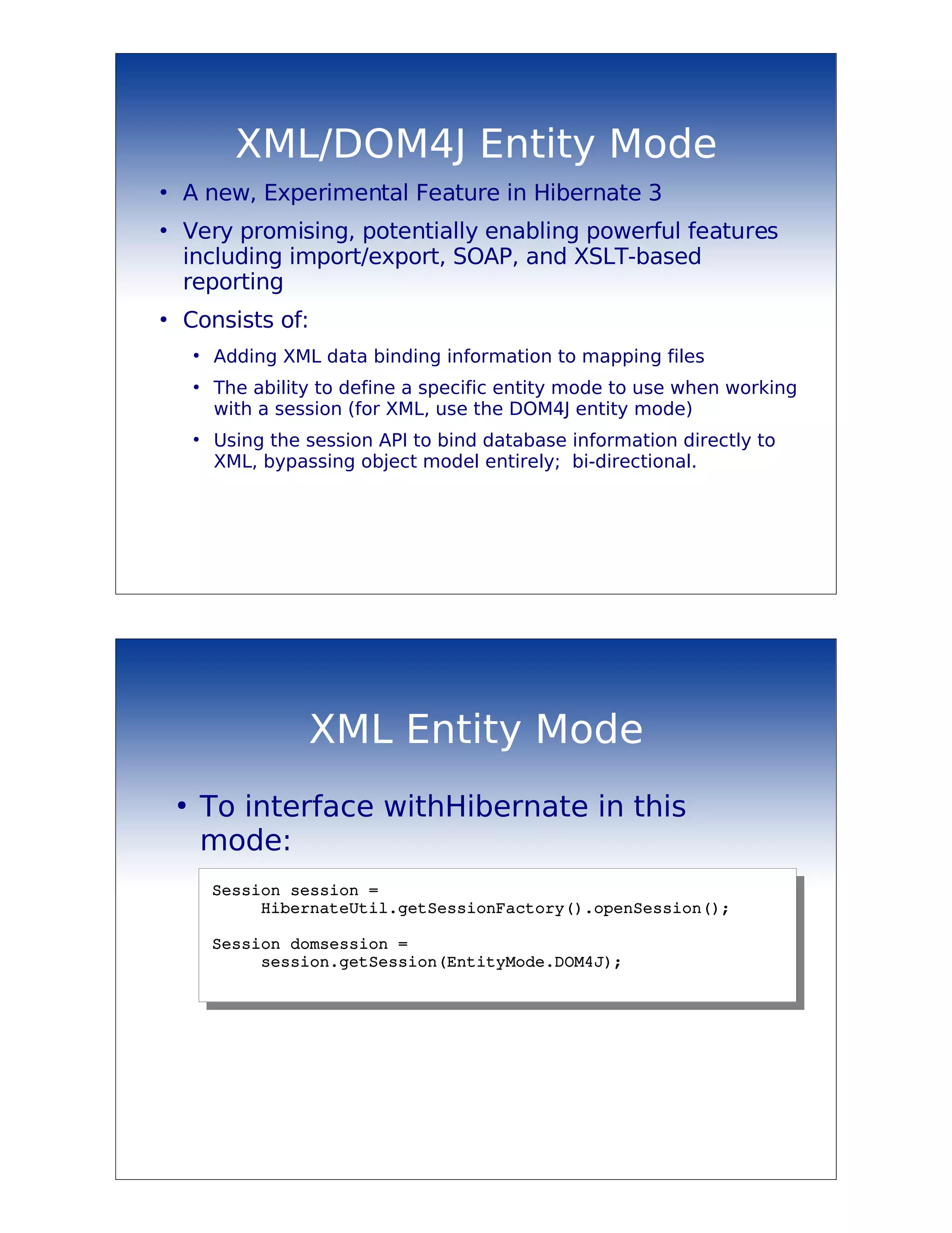 XML/DOM4J Entity Mode
●
    A new, Experimental Feature in Hibernate 3
●
    Very promising, potentially enabling powerful features
    including import/export, SOAP, and XSLT-based
    reporting
●
    Consists of:
        ●
            Adding XML data binding information to mapping files
        ●
            The ability to define a specific entity mode to use when working
            with a session (for XML, use the DOM4J entity mode)
        ●
            Using the session API to bind database information directly to
            XML, bypassing object model entirely; bi-directional.




                      XML Entity Mode
    ●
            To interface withHibernate in this
            mode:
            Session session = 
                 HibernateUtil.getSessionFactory().openSession();

            Session domsession = 
                 session.getSession(EntityMode.DOM4J);
 