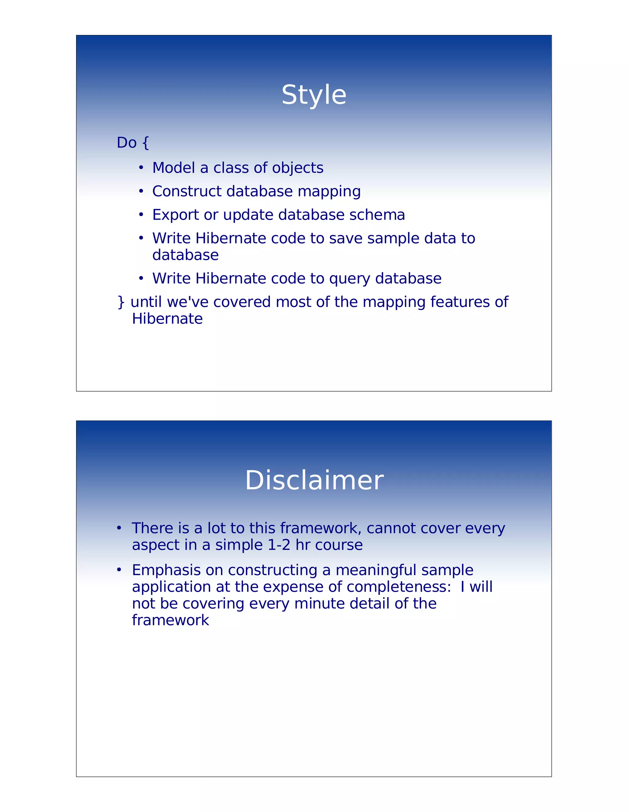 Style
Do {
    ●
        Model a class of objects
    ●
        Construct database mapping
    ●
        Export or update database schema
    ●
        Write Hibernate code to save sample data to
        database
    ●
        Write Hibernate code to query database
} until we've covered most of the mapping features of
  Hibernate




                    Disclaimer
●
    There is a lot to this framework, cannot cover every
    aspect in a simple 1-2 hr course
●
    Emphasis on constructing a meaningful sample
    application at the expense of completeness: I will
    not be covering every minute detail of the
    framework
 