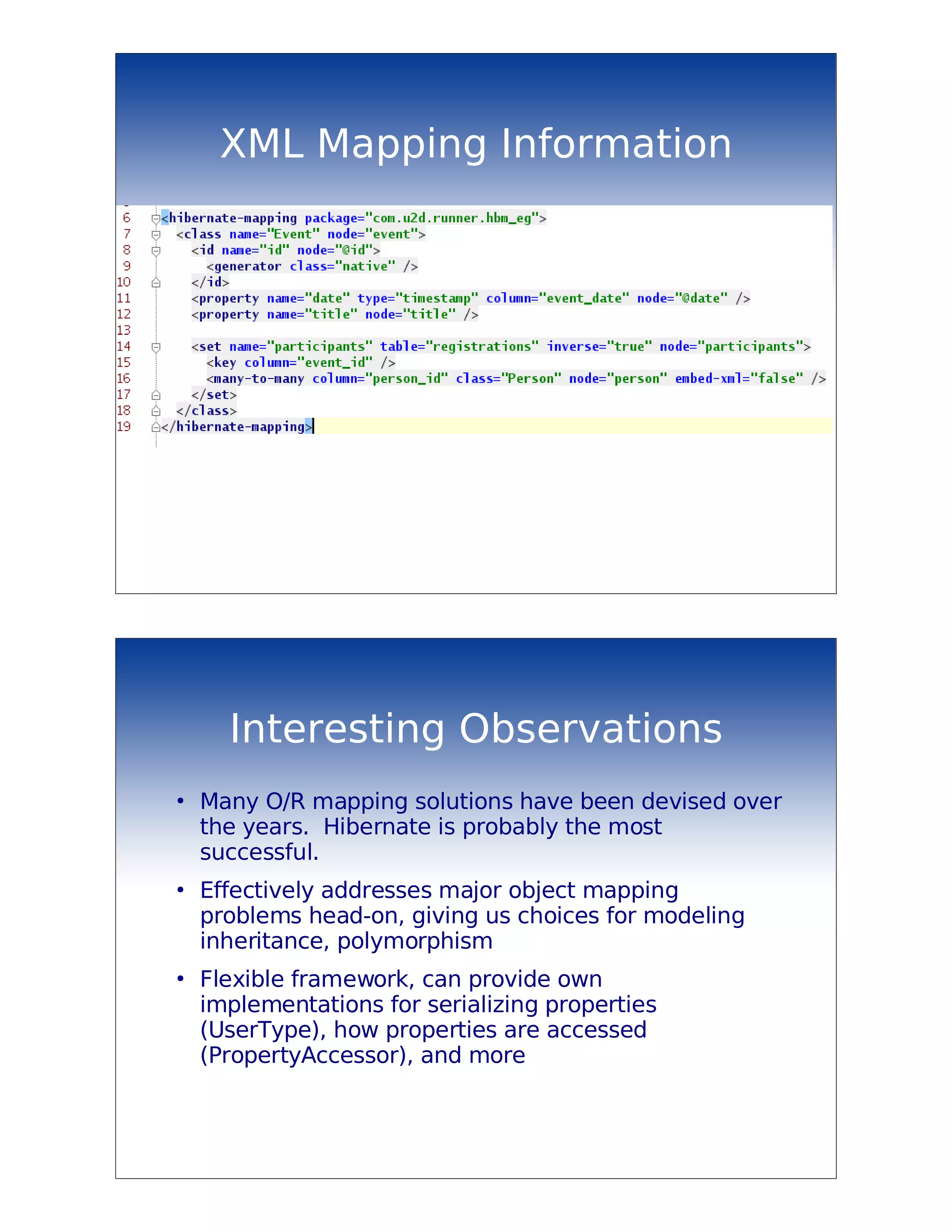 XML Mapping Information




      Interesting Observations
●
    Many O/R mapping solutions have been devised over
    the years. Hibernate is probably the most
    successful.
●
    Effectively addresses major object mapping
    problems head-on, giving us choices for modeling
    inheritance, polymorphism
●
    Flexible framework, can provide own
    implementations for serializing properties
    (UserType), how properties are accessed
    (PropertyAccessor), and more
 