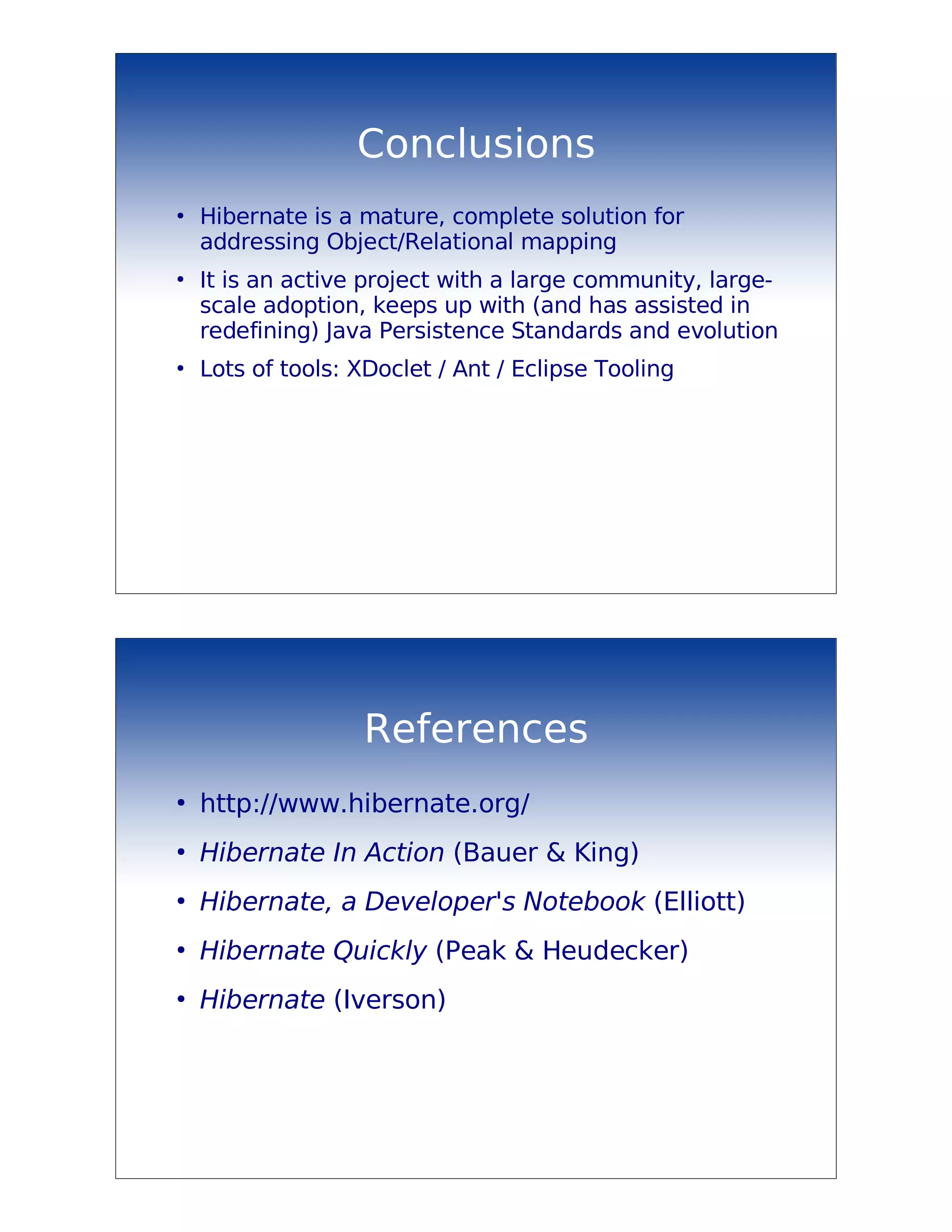 Conclusions
●
    Hibernate is a mature, complete solution for
    addressing Object/Relational mapping
●
    It is an active project with a large community, large-
    scale adoption, keeps up with (and has assisted in
    redefining) Java Persistence Standards and evolution
●
    Lots of tools: XDoclet / Ant / Eclipse Tooling




                   References
●
    http://www.hibernate.org/
●
    Hibernate In Action (Bauer & King)
●
    Hibernate, a Developer's Notebook (Elliott)
●
    Hibernate Quickly (Peak & Heudecker)
●
    Hibernate (Iverson)
 