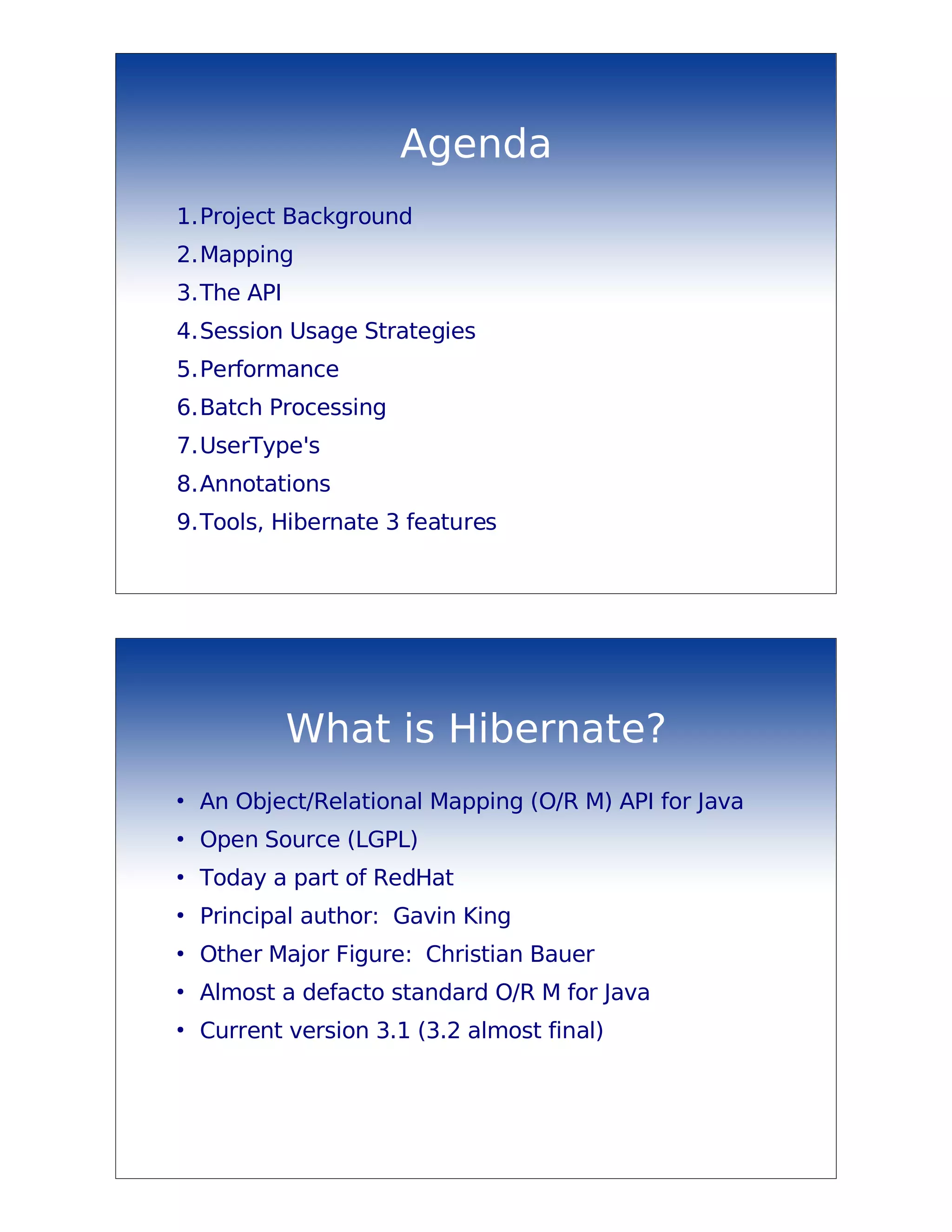 Agenda
1.Project Background
2.Mapping
3.The API
4.Session Usage Strategies
5.Performance
6.Batch Processing
7.UserType's
8.Annotations
9.Tools, Hibernate 3 features




            What is Hibernate?
●
    An Object/Relational Mapping (O/R M) API for Java
●
    Open Source (LGPL)
●
    Today a part of RedHat
●
    Principal author: Gavin King
●
    Other Major Figure: Christian Bauer
●
    Almost a defacto standard O/R M for Java
●
    Current version 3.1 (3.2 almost final)
 
