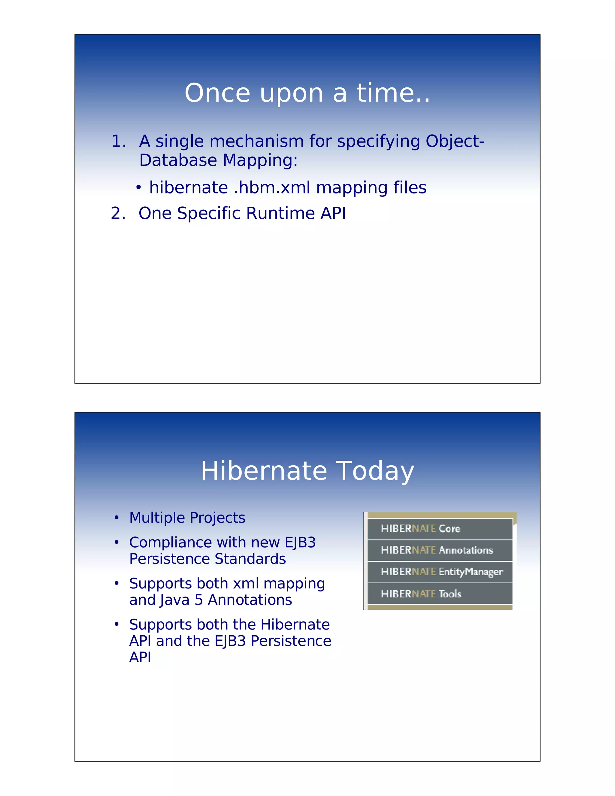 Once upon a time..
1. A single mechanism for specifying Object-
   Database Mapping:
    ●
        hibernate .hbm.xml mapping files
2. One Specific Runtime API




              Hibernate Today
●
    Multiple Projects
●
    Compliance with new EJB3
    Persistence Standards
●
    Supports both xml mapping
    and Java 5 Annotations
●
    Supports both the Hibernate
    API and the EJB3 Persistence
    API
 