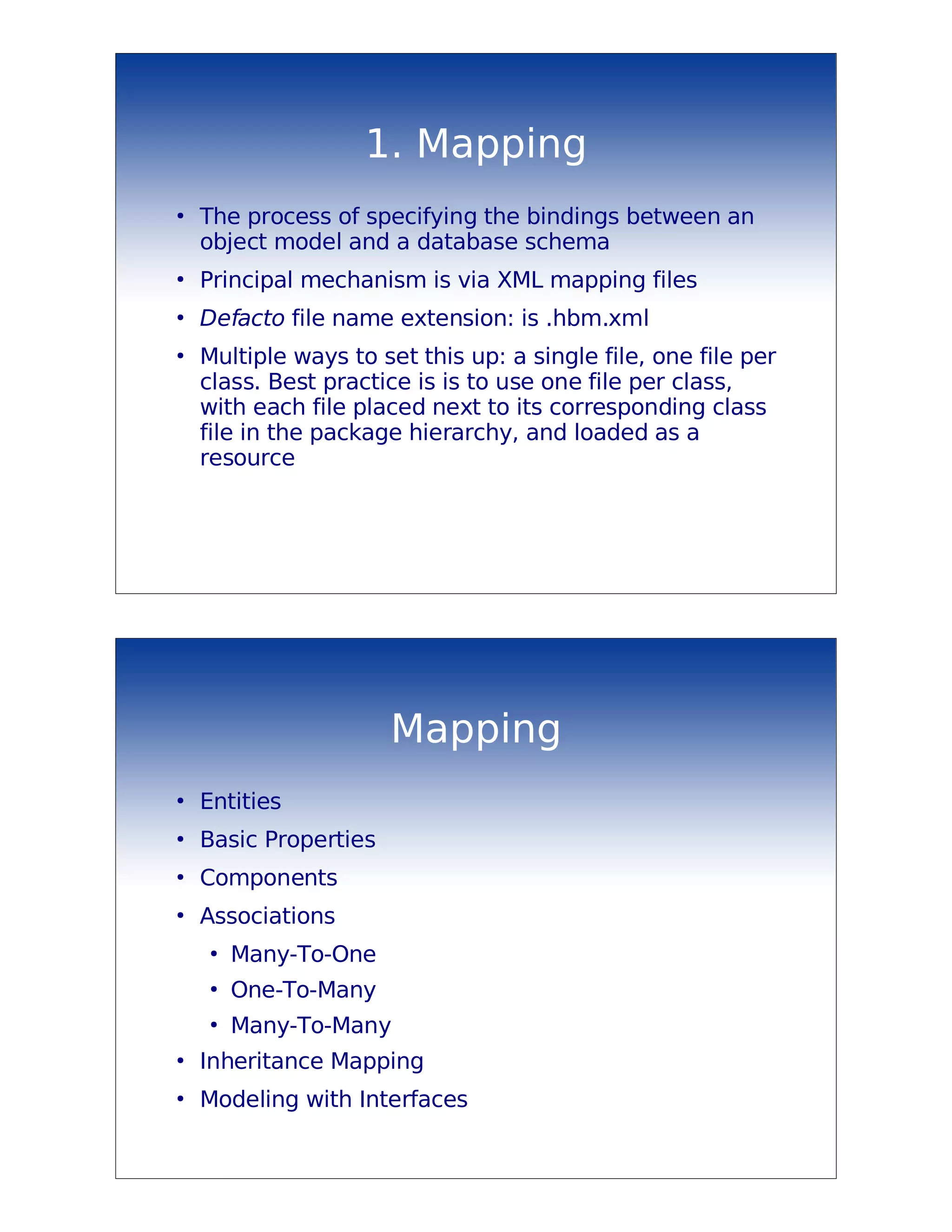 1. Mapping
●
    The process of specifying the bindings between an
    object model and a database schema
●
    Principal mechanism is via XML mapping files
●
    Defacto file name extension: is .hbm.xml
●
    Multiple ways to set this up: a single file, one file per
    class. Best practice is is to use one file per class,
    with each file placed next to its corresponding class
    file in the package hierarchy, and loaded as a
    resource




                       Mapping
●
    Entities
●
    Basic Properties
●
    Components
●
    Associations
     ●
         Many-To-One
     ●
         One-To-Many
     ●
         Many-To-Many
●
    Inheritance Mapping
●
    Modeling with Interfaces
 