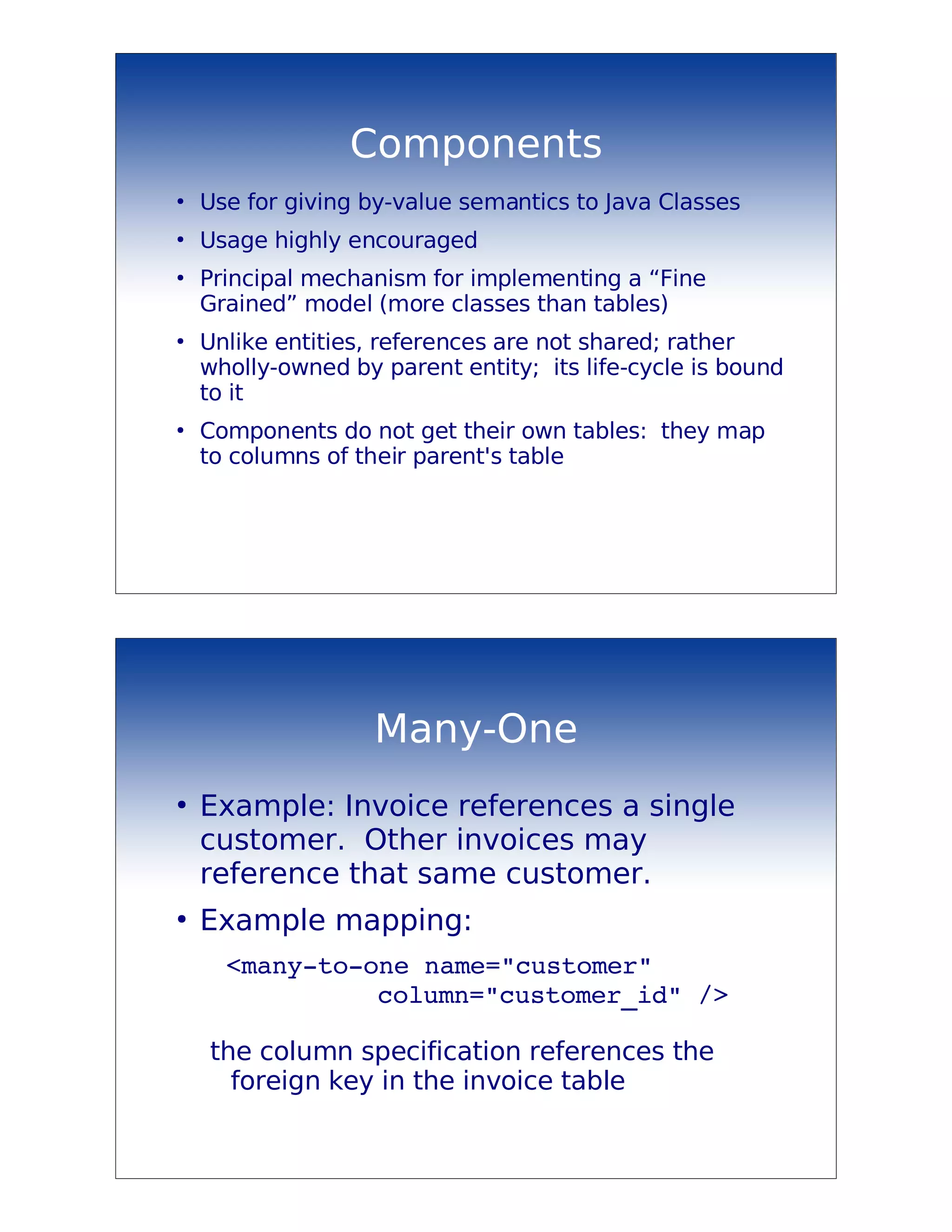 Components
●
    Use for giving by-value semantics to Java Classes
●
    Usage highly encouraged
●
    Principal mechanism for implementing a “Fine
    Grained” model (more classes than tables)
●
    Unlike entities, references are not shared; rather
    wholly-owned by parent entity; its life-cycle is bound
    to it
●
    Components do not get their own tables: they map
    to columns of their parent's table




                    Many-One
●
    Example: Invoice references a single
    customer. Other invoices may
    reference that same customer.
●
    Example mapping:
     <many­to­one name="customer"
               column="customer_id" />

    the column specification references the
      foreign key in the invoice table
 