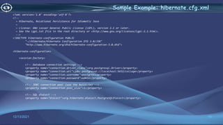 15
Sample Example: hibernate.cfg.xml
12/13/2021
<?xml version='1.0' encoding='utf-8'?>
<!--
~ Hibernate, Relational Persistence for Idiomatic Java
~
~ License: GNU Lesser General Public License (LGPL), version 2.1 or later.
~ See the lgpl.txt file in the root directory or <http://www.gnu.org/licenses/lgpl-2.1.html>.
-->
<!DOCTYPE hibernate-configuration PUBLIC
"-//Hibernate/Hibernate Configuration DTD 3.0//EN"
"http://www.hibernate.org/dtd/hibernate-configuration-3.0.dtd">
<hibernate-configuration>
<session-factory>
<!-- Database connection settings -->
<property name="connection.driver_class">org.postgresql.Driver</property>
<property name="connection.url">jdbc:postgresql://localhost:5432/college</property>
<property name="connection.username">postgres</property>
<property name="connection.password">admin</property>
<!-- JDBC connection pool (use the built-in) -->
<property name="connection.pool_size">1</property>
<!-- SQL dialect -->
<property name="dialect">org.hibernate.dialect.PostgreSQLDialect</property>
 