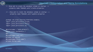 20
hbm2ddl Configuration and Name Annotations
12/13/2021
!-- Drop and re-create the database schema on startup -->
<property name="hbm2ddl.auto">create</property>
<!-- Drop and re-create the database schema on startup -->
<property name="hbm2ddl.auto">update</property>
package com.snipe.learning.hibernate.example;
import javax.persistence.Column;
import javax.persistence.Entity;
import javax.persistence.Id;
@Entity(name = "USER_DETAILS")
public class UserDetails {
@Id
@Column(name="user_id")
private int userId;
@Column(name="first_name")
private String name;
 