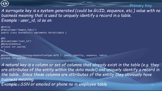 23
Primary Key
12/13/2021
A surrogate key is a system generated (could be GUID, sequence, etc.) value with no
business meaning that is used to uniquely identify a record in a table.
Example : user_id, id so on
@Entity
@Table(name="Sample_Table")
public class UserDetails implements Serializable {
@Id
@Column(name="user_id")
@GeneratedValue
private int userId;
… }
@GeneratedValue(strategy=GenerationType.AUTO ) {Auto, identity, sequence, table)
private int userId;
A natural key is a column or set of columns that already exist in the table (e.g. they
are attributes of the entity within the data model) and uniquely identify a record in
the table. Since these columns are attributes of the entity they obviously have
business meaning.
Example : SSN or emailed or phone no in employee table
 