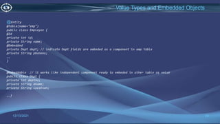 24
Value Types and Embedded Objects
12/13/2021
@Entity
@Table(name="emp")
public class Employee {
@Id
private int id;
private String name;
@Embedded
private Dept dept; // indicate Dept fields are embeded as a component in emp table
private String phoneno;
….
}
@Embeddable // it works like independent component ready to embeded in other table as value
public class Dept {
private int deptno;
private String dname;
private String location;
….}
 