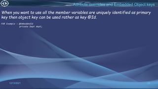 26
Attribute overrides and Embedded Object keys
12/13/2021
When you want to use all the member variables are uniquely identified as primary
key then object key can be used rather as key @Id.
FOR Example : @EmbeddedId
private Dept dept;
 