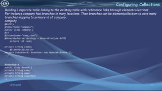 27
Configuring Collections
12/13/2021
Building a separate table linking to the existing table with reference links through elementcollections
For instance company has branches in many locations. Then branches can be elementcollection to save many
branches mapping to primary id of company.
company
@Entity
@Table(name="company")
public class Company {
@Id
@Column(name="comp_code")
@GeneratedValue(strategy = GenerationType.AUTO)
private int code;
private String cname;
@ElementCollection
private Set<Branch> branches= new HashSet<Branch>();
….}
@Embeddable
public class Branch {
private String code;
private String name;
private String location;
…}
 