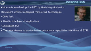Hibernate was developed in 2001 by Gavin king (Australian
Developer) with his colleagues from Circus Technologies.
ORM Tool.
 Used in data layer of Applications
Implement JPA
 The main aim was to provide better persistence capabilities than those of EJB2.
3
INTRODUCTION
12/13/2021
 