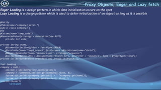 30
–Proxy Objects, Eager and Lazy fetch
12/13/2021
Eager Loading is a design pattern in which data initialization occurs on the spot
Lazy Loading is a design pattern which is used to defer initialization of an object as long as it's possible
@Entity
@Table(name="company3_detail")
public class Company3 {
@Id
@Column(name="comp_code")
@GeneratedValue(strategy = GenerationType.AUTO)
private int code;
private String cname;
@ElementCollection(fetch = FetchType.EAGER)
@JoinTable(name="comp3_branch",joinColumns =@JoinColumn(name="cbrid"))
@GenericGenerator(name="sequence-gen", strategy="sequence")
@CollectionId(columns = @Column(name="branch_id"), generator = "sequence", type = @Type(type="long"))
private Collection<Branch> branches= new ArrayList<Branch>();
Test loading
company = null;
session = sessionFactory.openSession();
company = (Company3)session.get(Company3.class, 1);
System.out.println(company.getCode() + " "+company.getCname());
System.out.println(company.getBranches().size());
session.close();
 