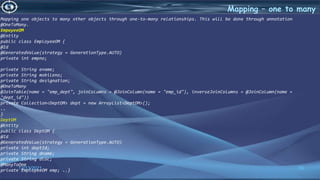 33
Mapping – one to many
12/13/2021
Mapping one objects to many other objects through one-to-many relationships. This will be done through annotation
@OneToMany.
EmpoyeeOM
@Entity
public class EmployeeOM {
@Id
@GeneratedValue(strategy = GenerationType.AUTO)
private int empno;
private String ename;
private String mobileno;
private String designation;
@OneToMany
@JoinTable(name = "emp_dept", joinColumns = @JoinColumn(name = "emp_id"), inverseJoinColumns = @JoinColumn(name =
"dept_id"))
private Collection<DeptOM> dept = new ArrayList<DeptOM>();
..
}
DeptOM
@Entity
public class DeptOM {
@Id
@GeneratedValue(strategy = GenerationType.AUTO)
private int deptId;
private String dname;
private String dloc;
@ManyToOne
private EmployeeOM emp; ..}
 