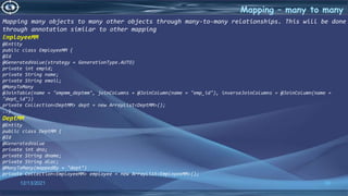 36
Mapping – many to many
12/13/2021
Mapping many objects to many other objects through many-to-many relationships. This will be done
through annotation similar to other mapping
EmployeeMM
@Entity
public class EmployeeMM {
@Id
@GeneratedValue(strategy = GenerationType.AUTO)
private int empid;
private String name;
private String email;
@ManyToMany
@JoinTable(name = "empmm_deptmm", joinColumns = @JoinColumn(name = "emp_id"), inverseJoinColumns = @JoinColumn(name =
"dept_id"))
private Collection<DeptMM> dept = new ArrayList<DeptMM>();
..}
DeptMM
@Entity
public class DeptMM {
@Id
@GeneratedValue
private int dno;
private String dname;
private String dloc;
@ManyToMany(mappedBy = "dept")
private Collection<EmployeeMM> employee = new ArrayList<EmployeeMM>();
 