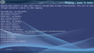 37
Mapping – many to many
12/13/2021
Mapping many objects to many other objects through many-to-many relationships. This will be done
through annotation similar to other mapping
EmployeeMM emp1 = new EmployeeMM();
emp1.setName("Mallikarjuna");
emp1.setEmail("Trainer");
DeptMM dept1 = new DeptMM();
dept1.setDname("physics");
dept1.setDloc("mysuru");
DeptMM dept2 = new DeptMM();
dept2.setDname("physics");
dept2.setDloc("mysuru");
emp1.getDept().add(dept1);
emp1.getDept().add(dept2);
dept1.getEmployee().add(emp1);
SessionFactory sessionFactory = new Configuration().configure().buildSessionFactory();
Session session = sessionFactory.openSession();
session.beginTransaction();
session.save(emp1);
session.save(dept1);
session.save(dept2);
session.getTransaction().commit();
 
