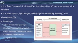 it is Java framework that simplifies the interaction of java programming with
database.
 it is open source , light weight, ORM(Object Relationship Mapping) Tool.
Implement JPA
 Advantages
Open source and Lightweight
Fast performance(2 level cache)
HQL –Database Independent queries
Automatic Table Creation
Simplifies Joins
4
Hibernate Framework
12/13/2021
 