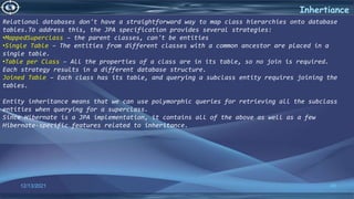 40
Inhertiance
12/13/2021
Relational databases don't have a straightforward way to map class hierarchies onto database
tables.To address this, the JPA specification provides several strategies:
•MappedSuperclass – the parent classes, can't be entities
•Single Table – The entities from different classes with a common ancestor are placed in a
single table.
•Table per Class – All the properties of a class are in its table, so no join is required.
Each strategy results in a different database structure.
Joined Table – Each class has its table, and querying a subclass entity requires joining the
tables.
Entity inheritance means that we can use polymorphic queries for retrieving all the subclass
entities when querying for a superclass.
Since Hibernate is a JPA implementation, it contains all of the above as well as a few
Hibernate-specific features related to inheritance.
 