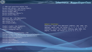 45
Inheritance: MappedSuperClass
12/13/2021
// TODO Auto-generated method stub
Person_Info person = new Person_Info();
person.setName("Mallikarjuna");
person.setAge("100");
person.setAddress("Mysuru");
person.setSex("Male");
EmployeeI emp = new EmployeeI();
emp.setEmpType("Driver");
emp.setExp("12");
emp.setEmpid(1001);
Student student =new Student();
student.setRollNum("1002");
student.setDegree("BSC");
SessionFactory sessionFactory = new
Configuration().configure().buildSessionFactory();
Session session = sessionFactory.openSession();
session.beginTransaction();
session.save(emp);
session.save(student);
session.getTransaction().commit();
Default insertions:
Hibernate: insert into EmployeeI (address, age, name, sex,
empType, empid, exp, id) values (?, ?, ?, ?, ?, ?, ?, ?)
Hibernate: insert into Student (address, age, name, sex,
degree, rollNum, id) values (?, ?, ?, ?, ?, ?, ?)
 