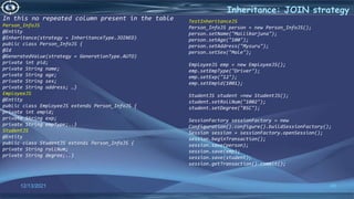48
Inheritance: JOIN strategy
12/13/2021
In this no repeated column present in the table
Person_InfoJS
@Entity
@Inheritance(strategy = InheritanceType.JOINED)
public class Person_InfoJS {
@Id
@GeneratedValue(strategy = GenerationType.AUTO)
private int pid;
private String name;
private String age;
private String sex;
private String address; …}
EmployeeJS
@Entity
public class EmployeeJS extends Person_InfoJS {
private int empid;
private String exp;
private String empType;..}
StudentJS
@Entity
public class StudentJS extends Person_InfoJS {
private String rollNum;
private String degree;..}
TestInheritanceJS
Person_InfoJS person = new Person_InfoJS();
person.setName("Mallikarjuna");
person.setAge("100");
person.setAddress("Mysuru");
person.setSex("Male");
EmployeeJS emp = new EmployeeJS();
emp.setEmpType("Driver");
emp.setExp("12");
emp.setEmpid(1001);
StudentJS student =new StudentJS();
student.setRollNum("1002");
student.setDegree("BSC");
SessionFactory sessionFactory = new
Configuration().configure().buildSessionFactory();
Session session = sessionFactory.openSession();
session.beginTransaction();
session.save(person);
session.save(emp);
session.save(student);
session.getTransaction().commit();
 
