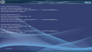 50
CRUD
12/13/2021
session.beginTransaction();
userCrud= session.get(UserCRUD.class, 6);
System.out.println("USERCRUD::"+userCrud.getId() +" :: "+userCrud.getName());
session.getTransaction().commit();
session.beginTransaction();
userCrud= session.get(UserCRUD.class, 7);
session.delete(userCrud);
System.out.println("USERCRUD::"+userCrud.getId() +" :: "+userCrud.getName());
session.getTransaction().commit();
session.beginTransaction();
userCrud= session.get(UserCRUD.class, 8);
userCrud.setName("Pranet");
session.update(userCrud);
System.out.println("USERCRUD::"+userCrud.getId() +" :: "+userCrud.getName());
session.getTransaction().commit();
 