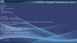 51
Transient, Persistent and Detached objects
12/13/2021
UserTPD
@Entity
public class UserTPD {
@Id
private int id;
private String name;
..}
TestUserTPD
UserTPD user = new UserTPD();
user.setName("Trainsient Object");
SessionFactory sessionFactory = new Configuration().configure().buildSessionFactory();
Session session = sessionFactory.openSession();
session.beginTransaction();
session.save(user);
user.setName("In session:: Persistent Object");
user.setName("In session:: Latest Persistent Object");
session.getTransaction().commit();
session.close();
user.setName("After Session :: Detached Object");
 