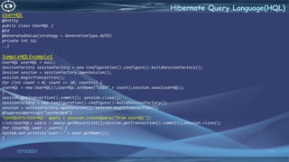 53
Hibernate Query Language(HQL)
12/13/2021
UserHQL
@Entity
public class UserHQL {
@Id
@GeneratedValue(strategy = GenerationType.AUTO)
private int id;
..}
SampleHQLExample1
UserHQL userHQL = null;
SessionFactory sessionFactory = new Configuration().configure().buildSessionFactory();
Session session = sessionFactory.openSession();
session.beginTransaction();
for (int count = 0; count <= 10; count++) {
userHQL = new UserHQL();userHQL.setName("USER" + count);session.save(userHQL);
}
session.getTransaction().commit(); session.close();
sessionFactory = new Configuration().configure().buildSessionFactory();
session = sessionFactory.openSession(); session.beginTransaction();
@SuppressWarnings("unchecked")
TypedQuery<UserHQL> query = session.createQuery("from UserHQL");
List<UserHQL> users = query.getResultList();session.getTransaction().commit();session.close();
for (UserHQL user : users) {
System.out.println("user::" + user.getName());
}
 