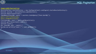 54
HQL:Pagination
12/13/2021
SampleHQLPagination
SessionFactory sessionFactory = new Configuration().configure().buildSessionFactory();
Session session = sessionFactory.openSession();
session.beginTransaction();
TypedQuery<UserHQL> query = session.createQuery("from UserHQL");
query.setFirstResult(6);
query.setMaxResults(5);
List<UserHQL> users = query.getResultList();
session.getTransaction().commit();
session.close();
for (UserHQL user : users) {
System.out.println("user::" + user.getName());
}
 