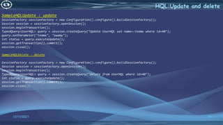 55
HQL:Update and delete
12/13/2021
SampleHQLUpdate : update
SessionFactory sessionFactory = new Configuration().configure().buildSessionFactory();
Session session = sessionFactory.openSession();
session.beginTransaction();
TypedQuery<UserHQL> query = session.createQuery("Update UserHQL set name=:iname where id=40");
query.setParameter("iname", "swamy");
int status = query.executeUpdate();
session.getTransaction().commit();
session.close();
SampleHQLDelete : delete
SessionFactory sessionFactory = new Configuration().configure().buildSessionFactory();
Session session = sessionFactory.openSession();
session.beginTransaction();
TypedQuery<UserHQL> query = session.createQuery("delete from UserHQL where id=40");
int status = query.executeUpdate();
session.getTransaction().commit();
session.close();
 